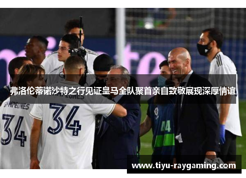 弗洛伦蒂诺沙特之行见证皇马全队聚首亲自致敬展现深厚情谊
