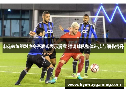 申花教练组对热身赛表现表示满意 强调球队整体进步与细节提升