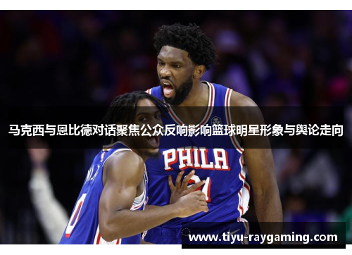 马克西与恩比德对话聚焦公众反响影响篮球明星形象与舆论走向