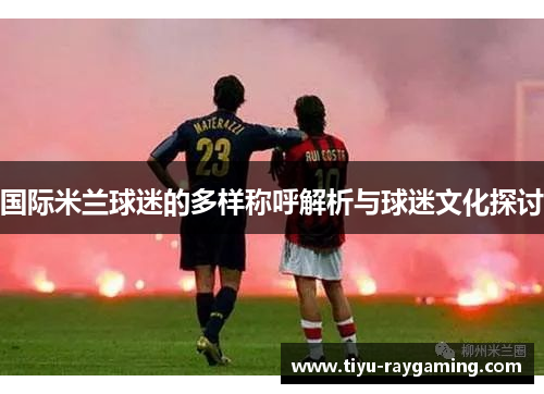 国际米兰球迷的多样称呼解析与球迷文化探讨